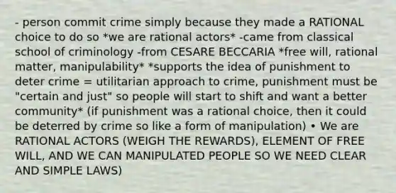 - person commit crime simply because they made a RATIONAL choice to do so *we are rational actors* -came from classical school of criminology -from CESARE BECCARIA *free will, rational matter, manipulability* *supports the idea of punishment to deter crime = utilitarian approach to crime, punishment must be "certain and just" so people will start to shift and want a better community* (if punishment was a rational choice, then it could be deterred by crime so like a form of manipulation) • We are RATIONAL ACTORS (WEIGH THE REWARDS), ELEMENT OF FREE WILL, AND WE CAN MANIPULATED PEOPLE SO WE NEED CLEAR AND SIMPLE LAWS)