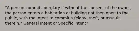 "A person commits burglary if without the consent of the owner, the person enters a habitation or building not then open to the public, with the intent to commit a felony, theft, or assault therein." General Intent or Specific Intent?