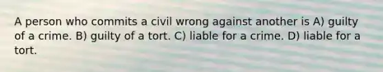 A person who commits a civil wrong against another is A) guilty of a crime. B) guilty of a tort. C) liable for a crime. D) liable for a tort.