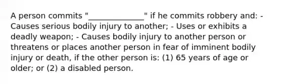 A person commits "______________" if he commits robbery and: - Causes serious bodily injury to another; - Uses or exhibits a deadly weapon; - Causes bodily injury to another person or threatens or places another person in fear of imminent bodily injury or death, if the other person is: (1) 65 years of age or older; or (2) a disabled person.