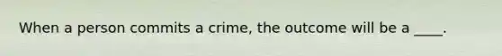 When a person commits a crime, the outcome will be a ____.