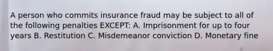 A person who commits insurance fraud may be subject to all of the following penalties EXCEPT: A. Imprisonment for up to four years B. Restitution C. Misdemeanor conviction D. Monetary fine