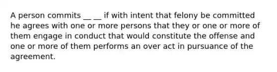 A person commits __ __ if with intent that felony be committed he agrees with one or more persons that they or one or more of them engage in conduct that would constitute the offense and one or more of them performs an over act in pursuance of the agreement.