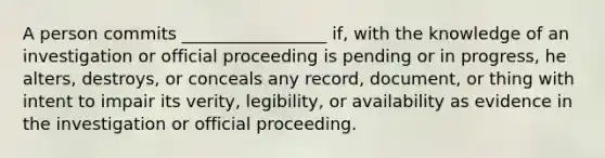 A person commits _________________ if, with the knowledge of an investigation or official proceeding is pending or in progress, he alters, destroys, or conceals any record, document, or thing with intent to impair its verity, legibility, or availability as evidence in the investigation or official proceeding.