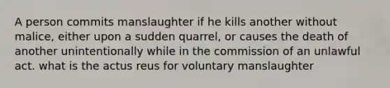 A person commits manslaughter if he kills another without malice, either upon a sudden quarrel, or causes the death of another unintentionally while in the commission of an unlawful act. what is the actus reus for voluntary manslaughter