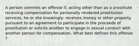 A person commits an offense if, acting other than as a prostitute receiving compensation for personally rendered prostitution services, he or she knowingly: receives money or other property pursuant to an agreement to participate in the proceeds of prostitution or solicits another to engage in sexual conduct with another person for compensation. What best defines this offense ?