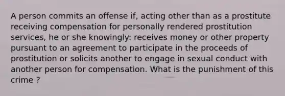 A person commits an offense if, acting other than as a prostitute receiving compensation for personally rendered prostitution services, he or she knowingly: receives money or other property pursuant to an agreement to participate in the proceeds of prostitution or solicits another to engage in sexual conduct with another person for compensation. What is the punishment of this crime ?