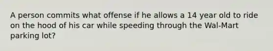 A person commits what offense if he allows a 14 year old to ride on the hood of his car while speeding through the Wal-Mart parking lot?