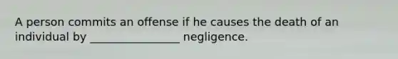 A person commits an offense if he causes the death of an individual by ________________ negligence.