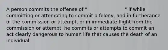 A person commits the offense of "________________" if while committing or attempting to commit a felony, and in furtherance of the commission or attempt, or in immediate flight from the commission or attempt, he commits or attempts to commit an act clearly dangerous to human life that causes the death of an individual.