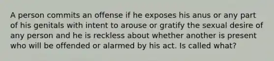 A person commits an offense if he exposes his anus or any part of his genitals with intent to arouse or gratify the sexual desire of any person and he is reckless about whether another is present who will be offended or alarmed by his act. Is called what?