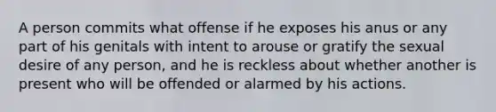 A person commits what offense if he exposes his anus or any part of his genitals with intent to arouse or gratify the sexual desire of any person, and he is reckless about whether another is present who will be offended or alarmed by his actions.