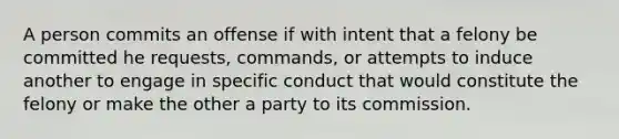 A person commits an offense if with intent that a felony be committed he requests, commands, or attempts to induce another to engage in specific conduct that would constitute the felony or make the other a party to its commission.