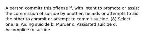 A person commits this offense if, with intent to promote or assist the commission of suicide by another, he aids or attempts to aid the other to commit or attempt to commit suicide. (8) Select one: a. Aiding suicide b. Murder c. Assissted suicide d. Accomplice to suicide