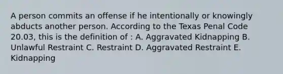 A person commits an offense if he intentionally or knowingly abducts another person. According to the Texas Penal Code 20.03, this is the definition of : A. Aggravated Kidnapping B. Unlawful Restraint C. Restraint D. Aggravated Restraint E. Kidnapping