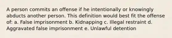 A person commits an offense if he intentionally or knowingly abducts another person. This definition would best fit the offense of: a. False imprisonment b. Kidnapping c. Illegal restraint d. Aggravated false imprisonment e. Unlawful detention