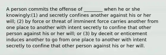 A person commits the offense of ________ when he or she knowingly:(1) and secretly confines another against his or her will; (2) by force or threat of imminent force carries another from one place to another with intent secretly to confine that other person against his or her will; or (3) by deceit or enticement induces another to go from one place to another with intent secretly to confine that other person against his or her will.