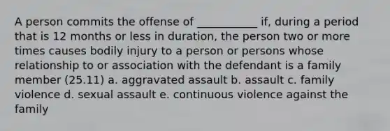 A person commits the offense of ___________ if, during a period that is 12 months or less in duration, the person two or more times causes bodily injury to a person or persons whose relationship to or association with the defendant is a family member (25.11) a. aggravated assault b. assault c. family violence d. sexual assault e. continuous violence against the family