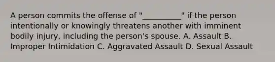 A person commits the offense of "__________" if the person intentionally or knowingly threatens another with imminent bodily injury, including the person's spouse. A. Assault B. Improper Intimidation C. Aggravated Assault D. Sexual Assault