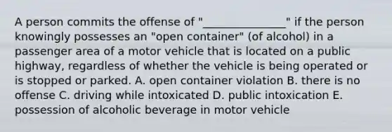 A person commits the offense of "_______________" if the person knowingly possesses an "open container" (of alcohol) in a passenger area of a motor vehicle that is located on a public highway, regardless of whether the vehicle is being operated or is stopped or parked. A. open container violation B. there is no offense C. driving while intoxicated D. public intoxication E. possession of alcoholic beverage in motor vehicle