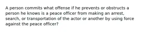 A person commits what offense if he prevents or obstructs a person he knows is a peace officer from making an arrest, search, or transportation of the actor or another by using force against the peace officer?