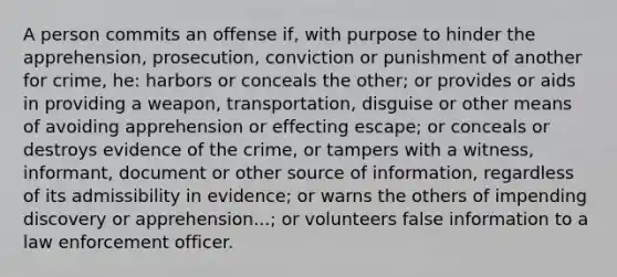 A person commits an offense if, with purpose to hinder the apprehension, prosecution, conviction or punishment of another for crime, he: harbors or conceals the other; or provides or aids in providing a weapon, transportation, disguise or other means of avoiding apprehension or effecting escape; or conceals or destroys evidence of the crime, or tampers with a witness, informant, document or other source of information, regardless of its admissibility in evidence; or warns the others of impending discovery or apprehension...; or volunteers false information to a law enforcement officer.