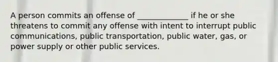 A person commits an offense of _____________ if he or she threatens to commit any offense with intent to interrupt public communications, public transportation, public water, gas, or power supply or other public services.