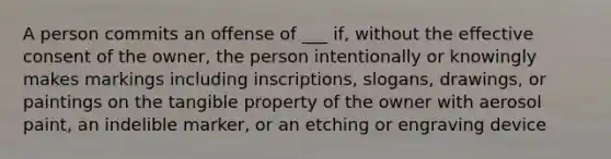 A person commits an offense of ___ if, without the effective consent of the owner, the person intentionally or knowingly makes markings including inscriptions, slogans, drawings, or paintings on the tangible property of the owner with aerosol paint, an indelible marker, or an etching or engraving device