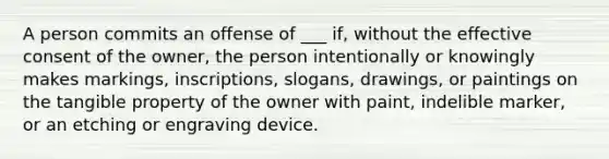 A person commits an offense of ___ if, without the effective consent of the owner, the person intentionally or knowingly makes markings, inscriptions, slogans, drawings, or paintings on the tangible property of the owner with paint, indelible marker, or an etching or engraving device.