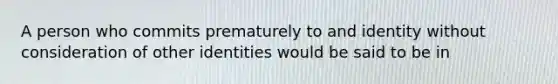 A person who commits prematurely to and identity without consideration of other identities would be said to be in