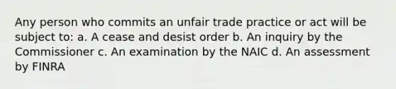 Any person who commits an unfair trade practice or act will be subject to: a. A cease and desist order b. An inquiry by the Commissioner c. An examination by the NAIC d. An assessment by FINRA