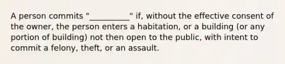 A person commits "__________" if, without the effective consent of the owner, the person enters a habitation, or a building (or any portion of building) not then open to the public, with intent to commit a felony, theft, or an assault.