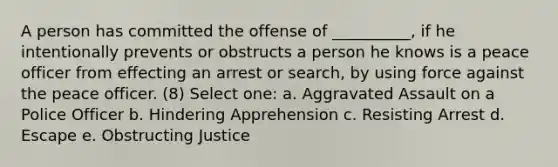 A person has committed the offense of __________, if he intentionally prevents or obstructs a person he knows is a peace officer from effecting an arrest or search, by using force against the peace officer. (8) Select one: a. Aggravated Assault on a Police Officer b. Hindering Apprehension c. Resisting Arrest d. Escape e. Obstructing Justice