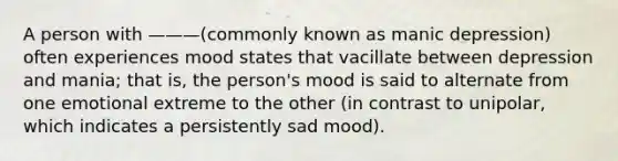 A person with ———(commonly known as manic depression) often experiences mood states that vacillate between depression and mania; that is, the person's mood is said to alternate from one emotional extreme to the other (in contrast to unipolar, which indicates a persistently sad mood).