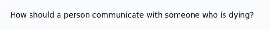 How should a person communicate with someone who is dying?