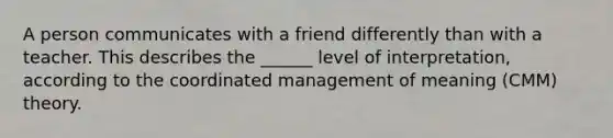 A person communicates with a friend differently than with a teacher. This describes the ______ level of interpretation, according to the coordinated management of meaning (CMM) theory.