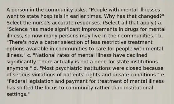 A person in the community asks, "People with mental illnesses went to state hospitals in earlier times. Why has that changed?" Select the nurse's accurate responses. (Select all that apply.) a. "Science has made significant improvements in drugs for mental illness, so now many persons may live in their communities." b. "There's now a better selection of less restrictive treatment options available in communities to care for people with mental illness." c. "National rates of mental illness have declined significantly. There actually is not a need for state institutions anymore." d. "Most psychiatric institutions were closed because of serious violations of patients' rights and unsafe conditions." e. "Federal legislation and payment for treatment of mental illness has shifted the focus to community rather than institutional settings."