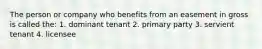 The person or company who benefits from an easement in gross is called the: 1. dominant tenant 2. primary party 3. servient tenant 4. licensee