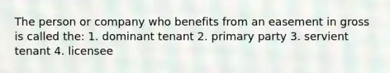 The person or company who benefits from an easement in gross is called the: 1. dominant tenant 2. primary party 3. servient tenant 4. licensee