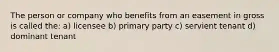 The person or company who benefits from an easement in gross is called the: a) licensee b) primary party c) servient tenant d) dominant tenant