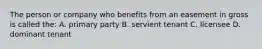 The person or company who benefits from an easement in gross is called the: A. primary party B. servient tenant C. licensee D. dominant tenant