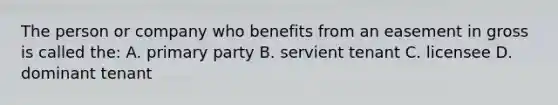 The person or company who benefits from an easement in gross is called the: A. primary party B. servient tenant C. licensee D. dominant tenant