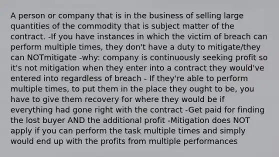 A person or company that is in the business of selling large quantities of the commodity that is subject matter of the contract. -If you have instances in which the victim of breach can perform multiple times, they don't have a duty to mitigate/they can NOTmitigate -why: company is continuously seeking profit so it's not mitigation when they enter into a contract they would've entered into regardless of breach - If they're able to perform multiple times, to put them in the place they ought to be, you have to give them recovery for where they would be if everything had gone right with the contract -Get paid for finding the lost buyer AND the additional profit -Mitigation does NOT apply if you can perform the task multiple times and simply would end up with the profits from multiple performances