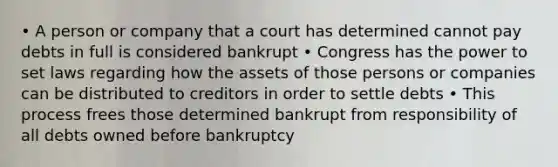 • A person or company that a court has determined cannot pay debts in full is considered bankrupt • Congress has the power to set laws regarding how the assets of those persons or companies can be distributed to creditors in order to settle debts • This process frees those determined bankrupt from responsibility of all debts owned before bankruptcy