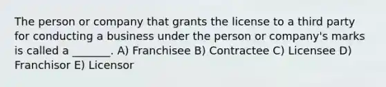 The person or company that grants the license to a third party for conducting a business under the person or company's marks is called a _______. A) Franchisee B) Contractee C) Licensee D) Franchisor E) Licensor