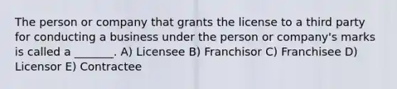 The person or company that grants the license to a third party for conducting a business under the person or company's marks is called a _______. A) Licensee B) Franchisor C) Franchisee D) Licensor E) Contractee