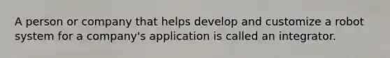 A person or company that helps develop and customize a robot system for a company's application is called an integrator.