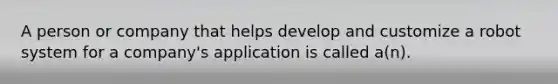 A person or company that helps develop and customize a robot system for a company's application is called a(n).