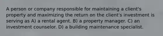 A person or company responsible for maintaining a client's property and maximizing the return on the client's investment is serving as A) a rental agent. B) a property manager. C) an investment counselor. D) a building maintenance specialist.