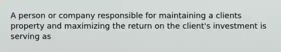 A person or company responsible for maintaining a clients property and maximizing the return on the client's investment is serving as